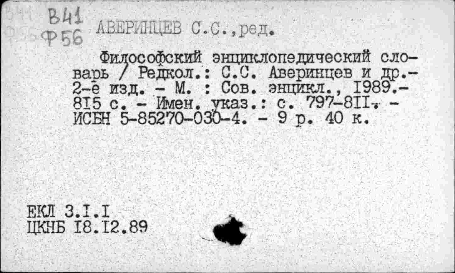 ﻿фАВЕРИНЦЕВ G. G.,ре д.
Философский энтщклопедический сло-ваоь / Редкол.: С.С. Аверинцев и др.-2-е изд. - М. : Сов. энцикл., 1989.-815 с. - Имен, указ.: с. 797-8II-» -ИСБН 5-85270-030-4. - 9 р. 40 к.
EICH 3.1.1
ЦКНБ 18.12.89